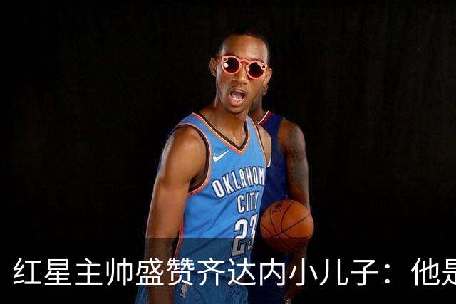 红星主帅盛赞齐达内小儿子：他是角球战术中的致命威胁